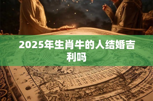 2025年生肖牛的人结婚吉利吗 2025年生肖牛的人结婚吉利吗