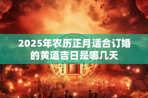 2025年农历正月适合订婚的黄道吉日是哪几天 2025年农历正月适合订婚的黄道吉日是哪几天