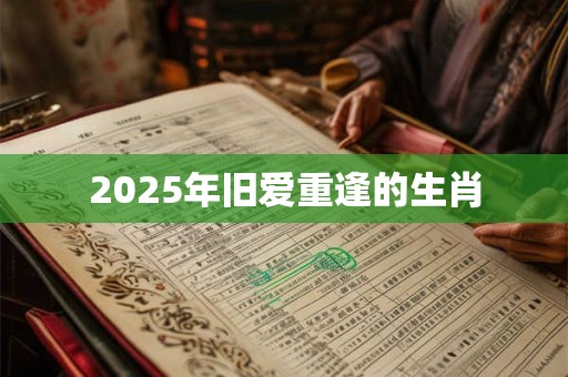 2025年旧爱重逢的生肖 2025年旧爱重逢的生肖