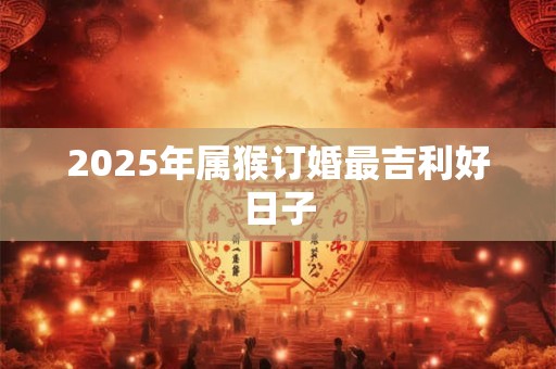 2025年属猴订婚最吉利好日子