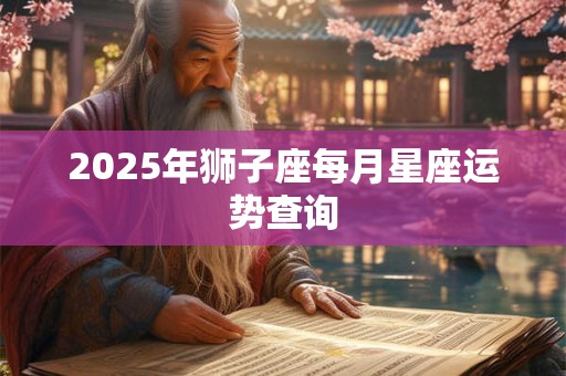 2025年狮子座每月星座运势查询 2025年狮子座每月星座运势查询