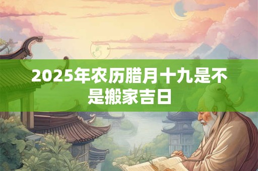 2025年农历腊月十九是不是搬家吉日 2025年农历腊月十九是不是搬家吉日