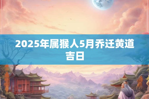 2025年属猴人5月乔迁黄道吉日 2025年属猴人5月乔迁黄道吉日