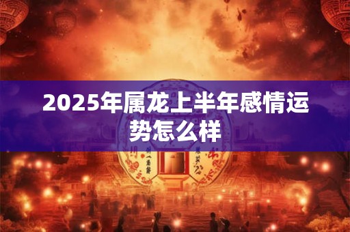 2025年属龙上半年感情运势怎么样 2025年属龙上半年感情运势怎么样