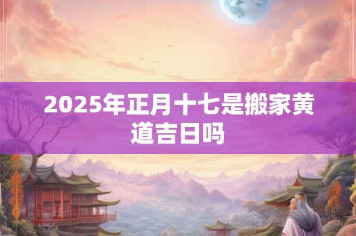 2025年正月十七是搬家黄道吉日吗 2025年正月十七是搬家黄道吉日吗