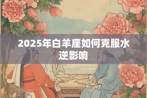 2025年白羊座如何克服水逆影响 2025年白羊座如何克服水逆影响