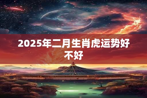 2025年二月生肖虎运势好不好 2025年二月生肖虎运势好不好