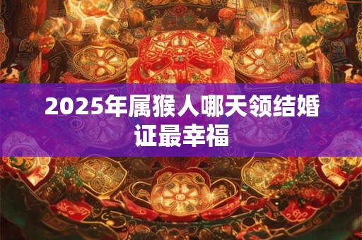 2025年属猴人哪天领结婚证最幸福 2025年属猴人哪天领结婚证最幸福