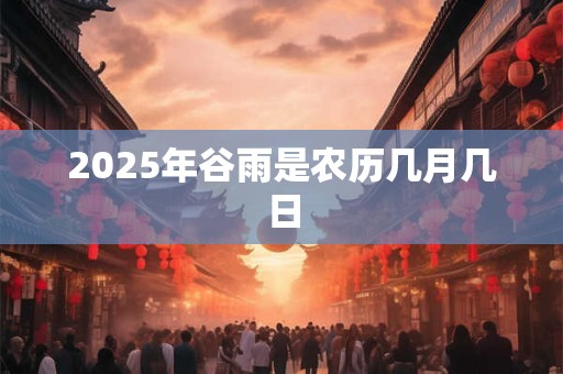 2025年谷雨是农历几月几日 2025年谷雨是农历几月几日