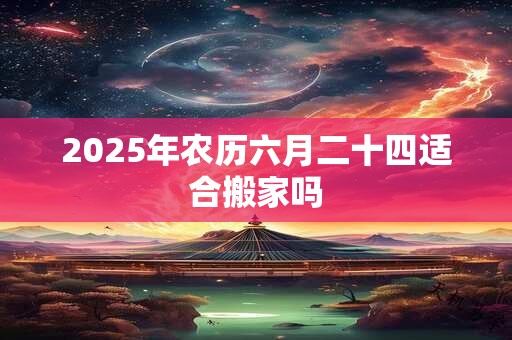 2025年农历六月二十四适合搬家吗 2025年农历六月二十四适合搬家吗