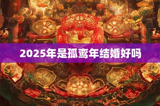2025年是孤鸾年结婚好吗 2025年是孤鸾年结婚好吗