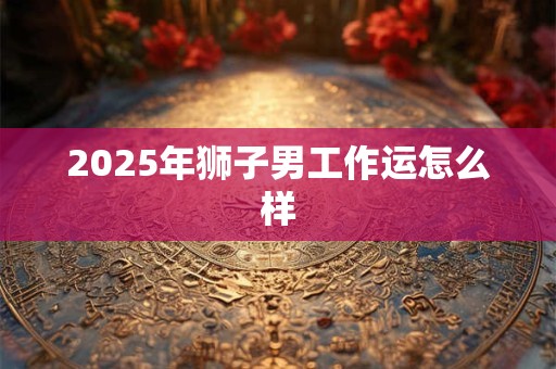 2025年狮子男工作运怎么样 2025年狮子男工作运怎么样
