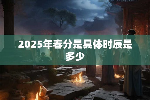 2025年春分是具体时辰是多少 2025年春分是具体时辰是多少