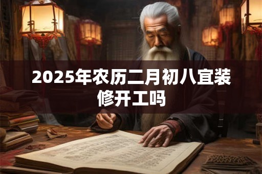 2025年农历二月初八宜装修开工吗