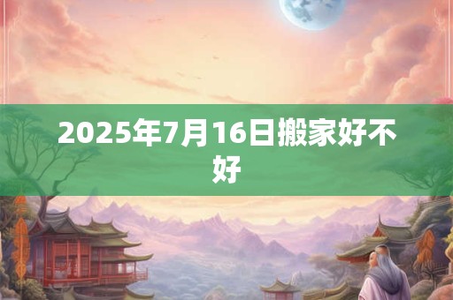 2025年7月16日搬家好不好 2025年7月16日搬家好不好