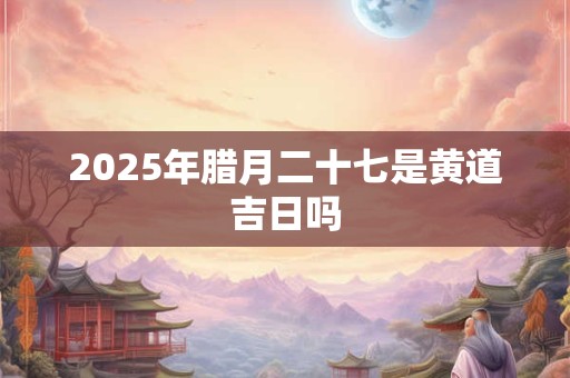 2025年腊月二十七是黄道吉日吗 2025年腊月二十七是黄道吉日吗