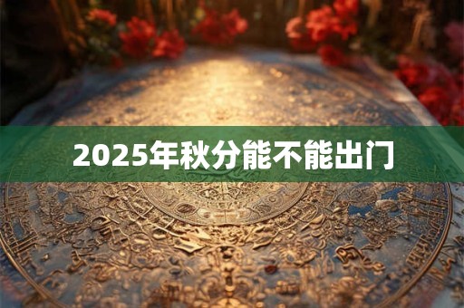 2025年秋分能不能出门 2025年秋分能不能出门
