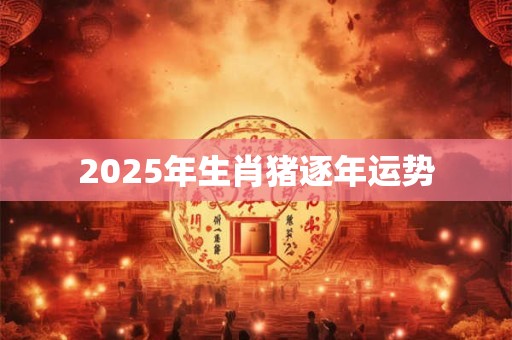 2025年生肖猪逐年运势 2025年生肖猪逐年运势