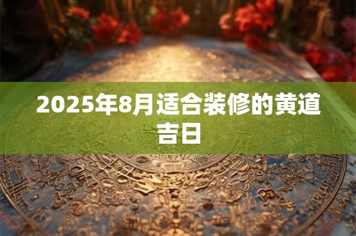 2025年8月适合装修的黄道吉日 2025年8月适合装修的黄道吉日