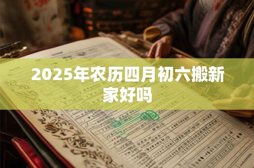 2025年农历四月初六搬新家好吗 2025年农历四月初六搬新家好吗