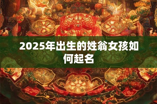 2025年出生的姓翁女孩如何起名 2025年出生的姓翁女孩如何起名