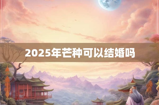 2025年芒种可以结婚吗 2025年芒种可以结婚吗
