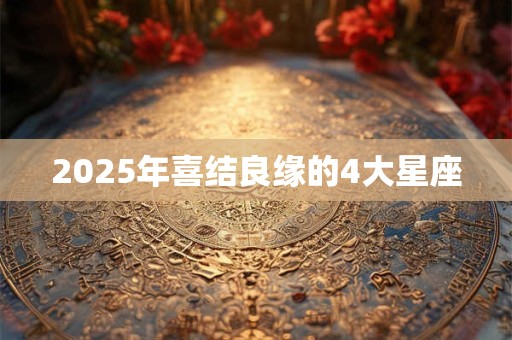 2025年喜结良缘的4大星座 2025年喜结良缘的4大星座
