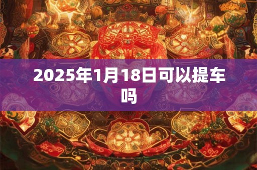 2025年1月18日可以提车吗 2025年1月18日可以提车吗