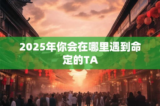 2025年你会在哪里遇到命定的TA 2025年你会在哪里遇到命定的TA