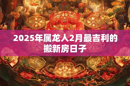 2025年属龙人2月最吉利的搬新房日子 2025年属龙人2月最吉利的搬新房日子