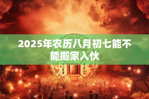 2025年农历八月初七能不能搬家入伙 2025年农历八月初七能不能搬家入伙