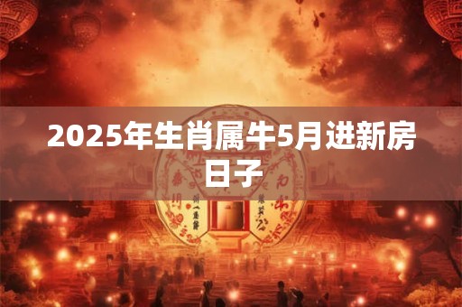 2025年生肖属牛5月进新房日子 2025年生肖属牛5月进新房日子
