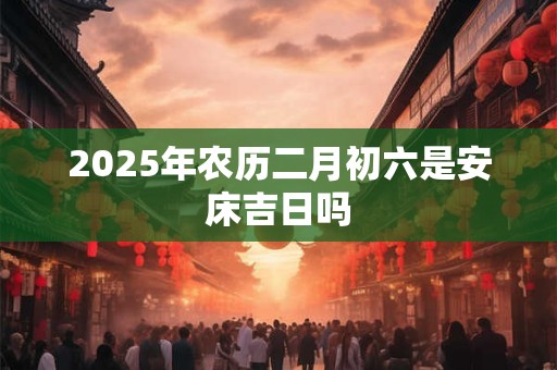 2025年农历二月初六是安床吉日吗