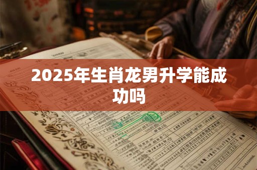 2025年生肖龙男升学能成功吗 2025年生肖龙男升学能成功吗