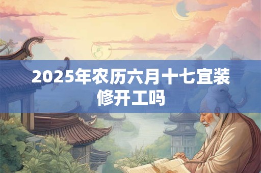 2025年农历六月十七宜装修开工吗 2025年农历六月十七宜装修开工吗