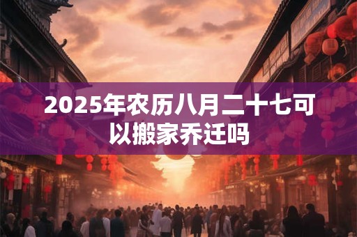 2025年农历八月二十七可以搬家乔迁吗 2025年农历八月二十七可以搬家乔迁吗