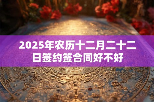 2025年农历十二月二十二日签约签合同好不好 2025年农历十二月二十二日签约签合同好不好