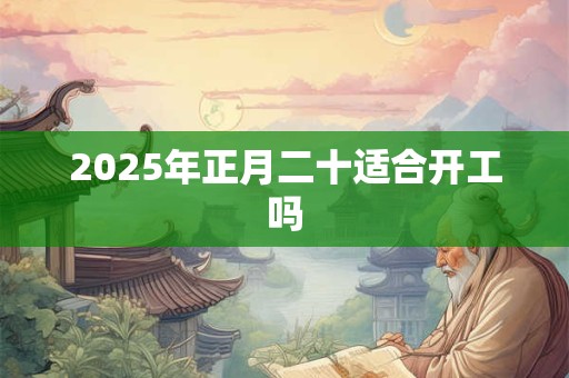 2025年正月二十适合开工吗 2025年正月二十适合开工吗