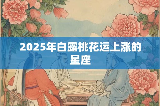 2025年白露桃花运上涨的星座 2025年白露桃花运上涨的星座