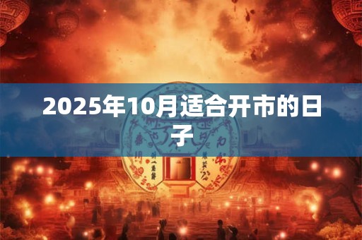 2025年10月适合开市的日子 2025年10月适合开市的日子