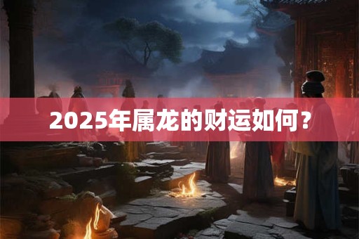 2025年属龙的财运如何? 2025年属龙的财运如何?
