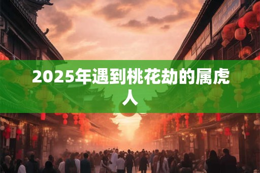 2025年遇到桃花劫的属虎人 2025年遇到桃花劫的属虎人