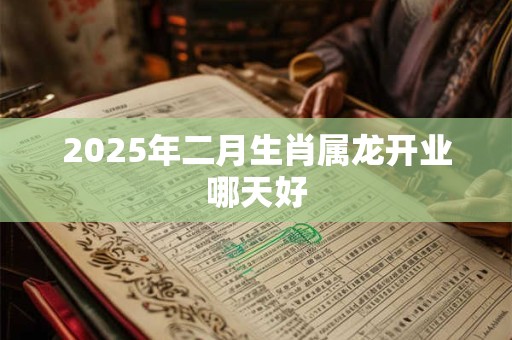 2025年二月生肖属龙开业哪天好 2025年二月生肖属龙开业哪天好