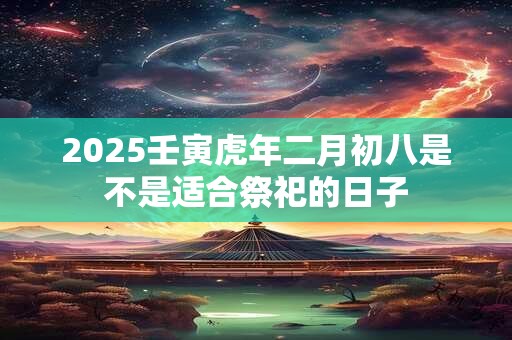 2025壬寅虎年二月初八是不是适合祭祀的日子 2025壬寅虎年二月初八是不是适合祭祀的日子