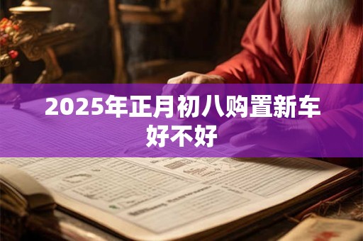 2025年正月初八购置新车好不好 2025年正月初八购置新车好不好