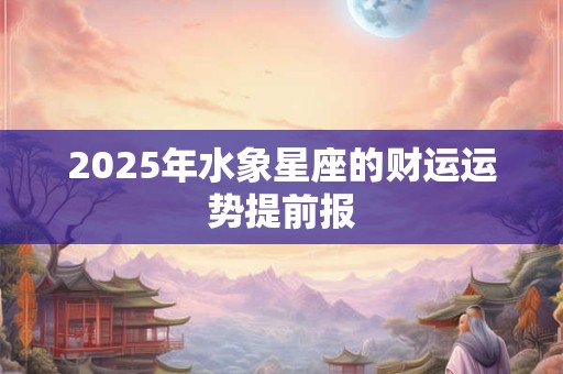 2025年水象星座的财运运势提前报 2025年水象星座的财运运势提前报