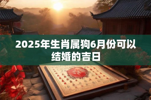2025年生肖属狗6月份可以结婚的吉日 2025年生肖属狗6月份可以结婚的吉日