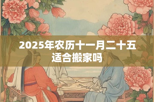 2025年农历十一月二十五适合搬家吗 2025年农历十一月二十五适合搬家吗
