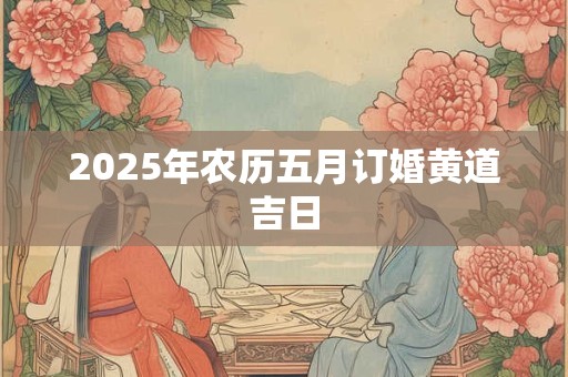 2025年农历五月订婚黄道吉日 2025年农历五月订婚黄道吉日