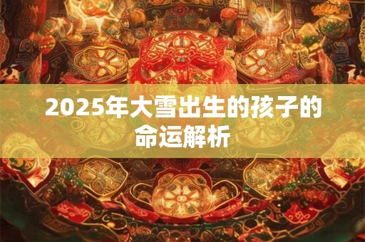 2025年大雪出生的孩子的命运解析 2025年大雪出生的孩子的命运解析